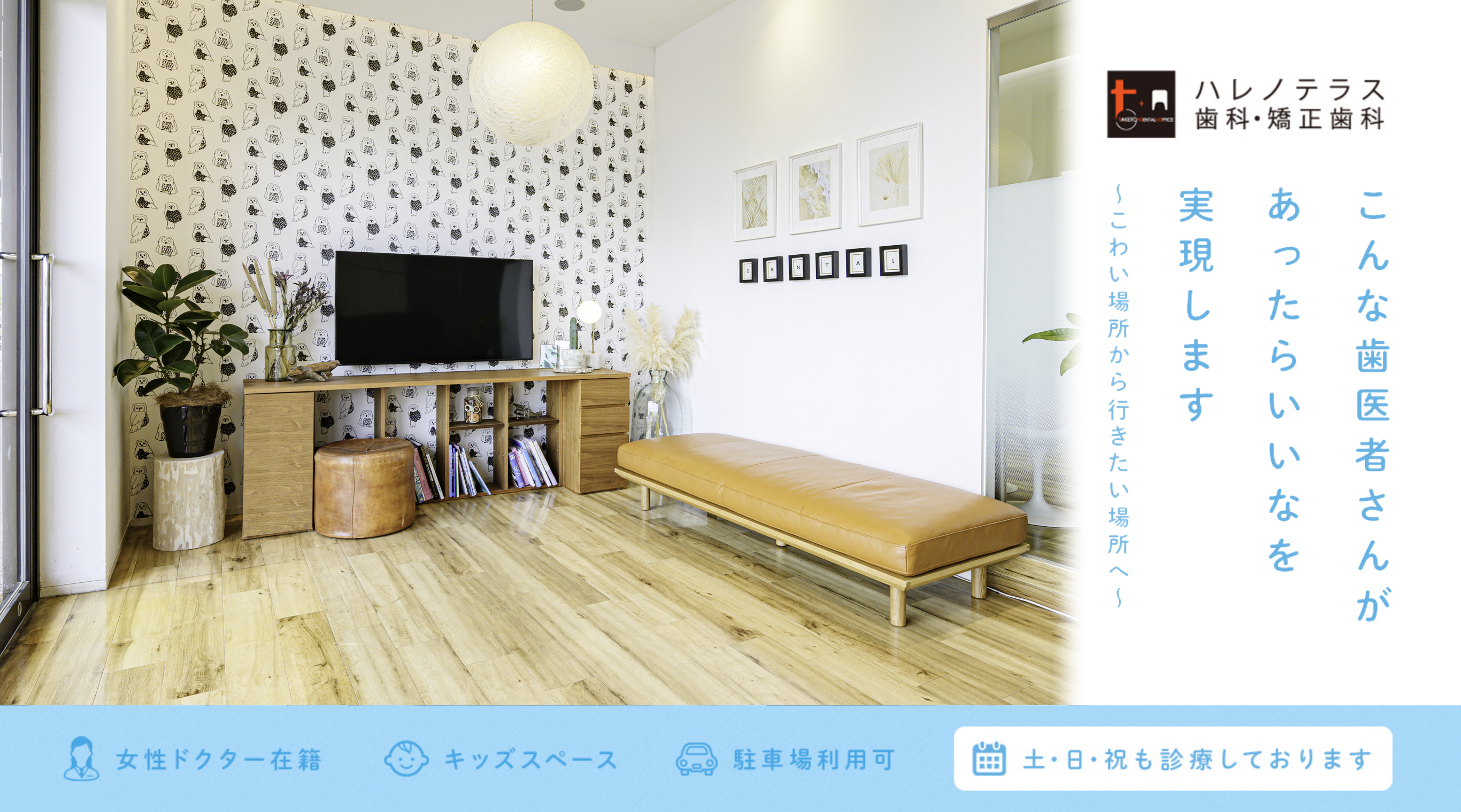 ハレノテラス歯科・矯正歯科 こんな歯医者さんがあったらいいなを実現します ~こわい場所から行きたい場所へ~ 女性ドクター在籍 キッズスペース 駐車場利用可 土・日・祝も診療しております